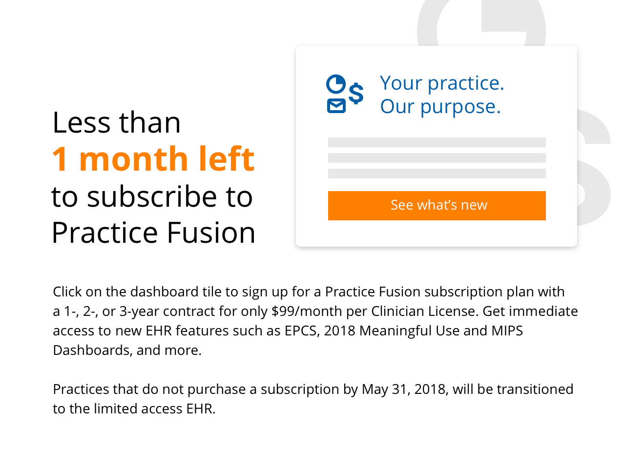 Click on the dasboard tile to sign up for a Practice Fusion subscription plan with a 1-, 2-, or 3-year contract for onl $99/month per Clinician Liscense. Get immediate access to new EHR features such as EPCS, 2018 Meaningful Use and MIPS Dashboards, and more.  Practices that do not purchase a subscription by May 31, 2018, will be transitioned to the limited access EHR.