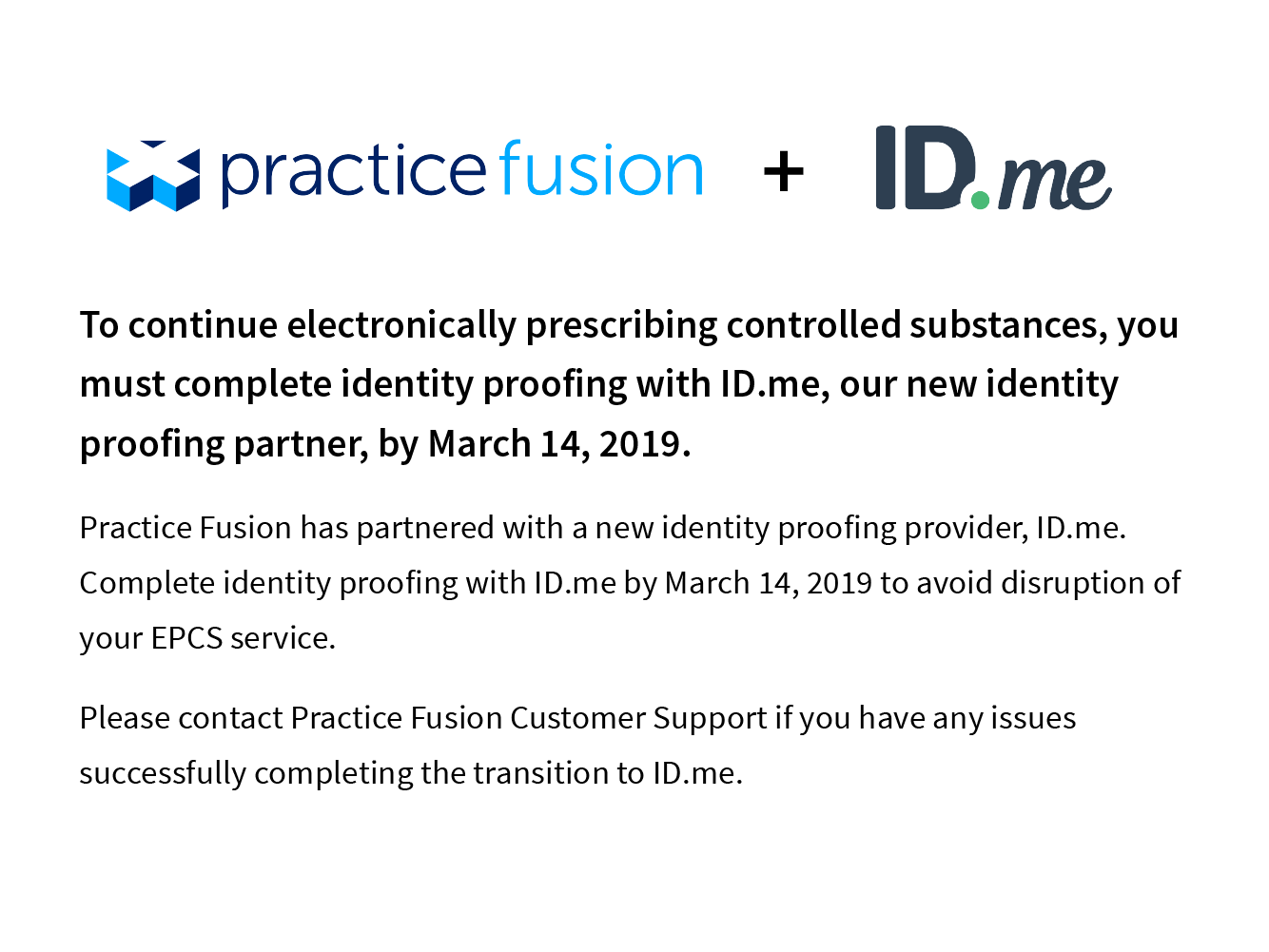 To continue electronically prescribing controlled substances, you must complete identity proofing with ID.me, our new identity proofing partner, by March 14,2019. Practice Fusion has partnered with a new identity proofing provider, ID.me. Compplete identity proofing with ID.me by March 14 to avoid disruption to your EPCS service. Please contact Customer Support if you have any issues successfully comnplete the transition to ID.me.