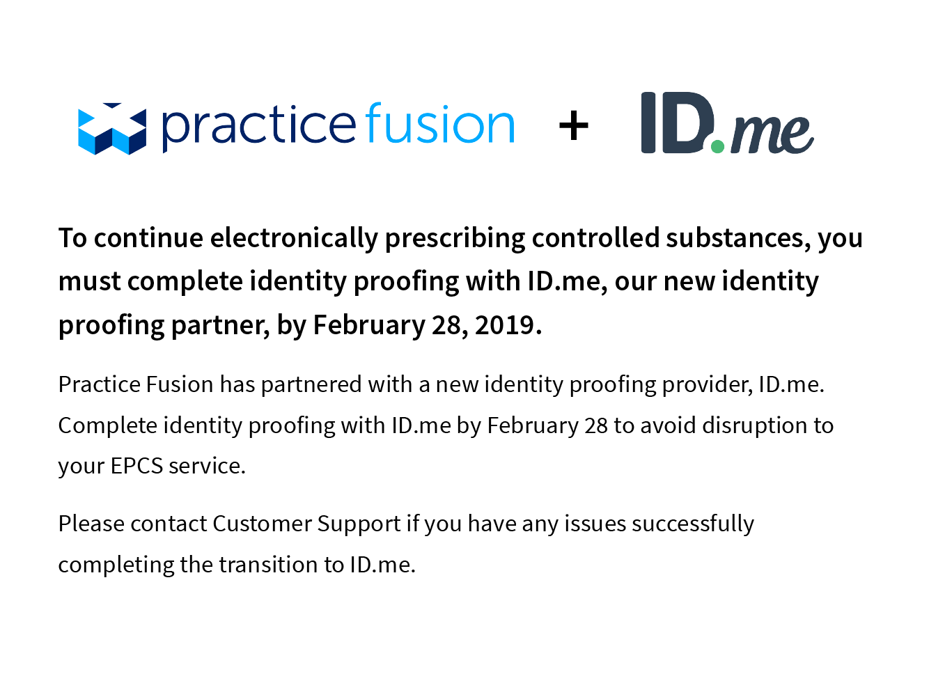 To continue electronically prescribing controlled substances, you must complete identity proofing with ID.me, our new identity proofing partner, by February 28,2019. Practice Fusion has partnered with a new identity proofing provider, ID.me. Compplete identity proofing with ID.me by February 28 to avoid disruption to your EPCS service. Please contact Customer Support if you have any issues successfully comnplete the transition to ID.me.