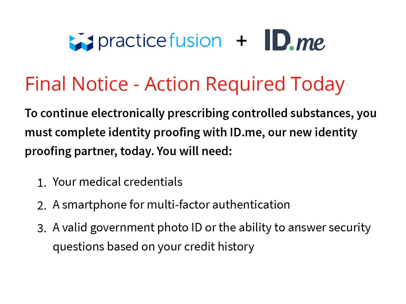 Final Notice - Action Required Today. To continue electronically prescribing controlled substances, ou much complete idetity proofing with ID.me, our new identity proofing partner, today.  You will need: 1 - Your medical credentials. 2 - a smartphone for multi-factor authentication. 3 - A valid government phot ID of the ability to answer security questions based on your credit history.