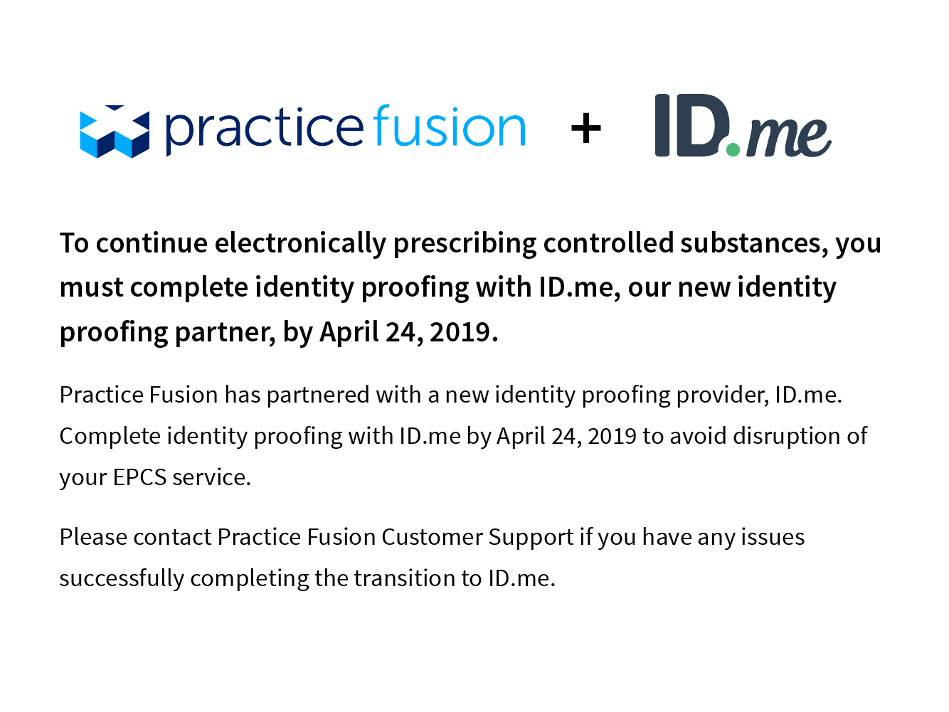 To continue electronically prescribing controlled substances, you must complete identity proofing with ID.me, our new identity proffing partner, by April 24, 2019. Practice Fusion has partnered with a new identity proofing provider, ID.me. Complete identity proofing with ID.me by April 24, 2019 to avoid disruption of your EPCS service. Please contact Practice Fusion Customer Support if you have any issues successfully complete the transistion to ID.me.