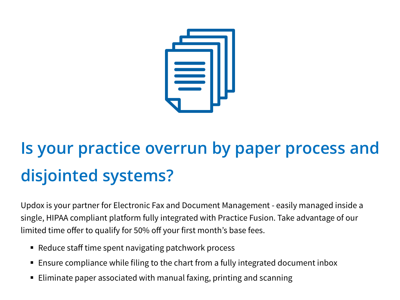 Is your practice overrun by paper prcess and disjointed systems? Updox is your partner for Electronic Fax and Document Management - easily managed inside a single, HIPAA compliant platform fully integrated with Practice Fusion. Take advantage of our limited time offer to qualify for 50% off your first month’s base fees.