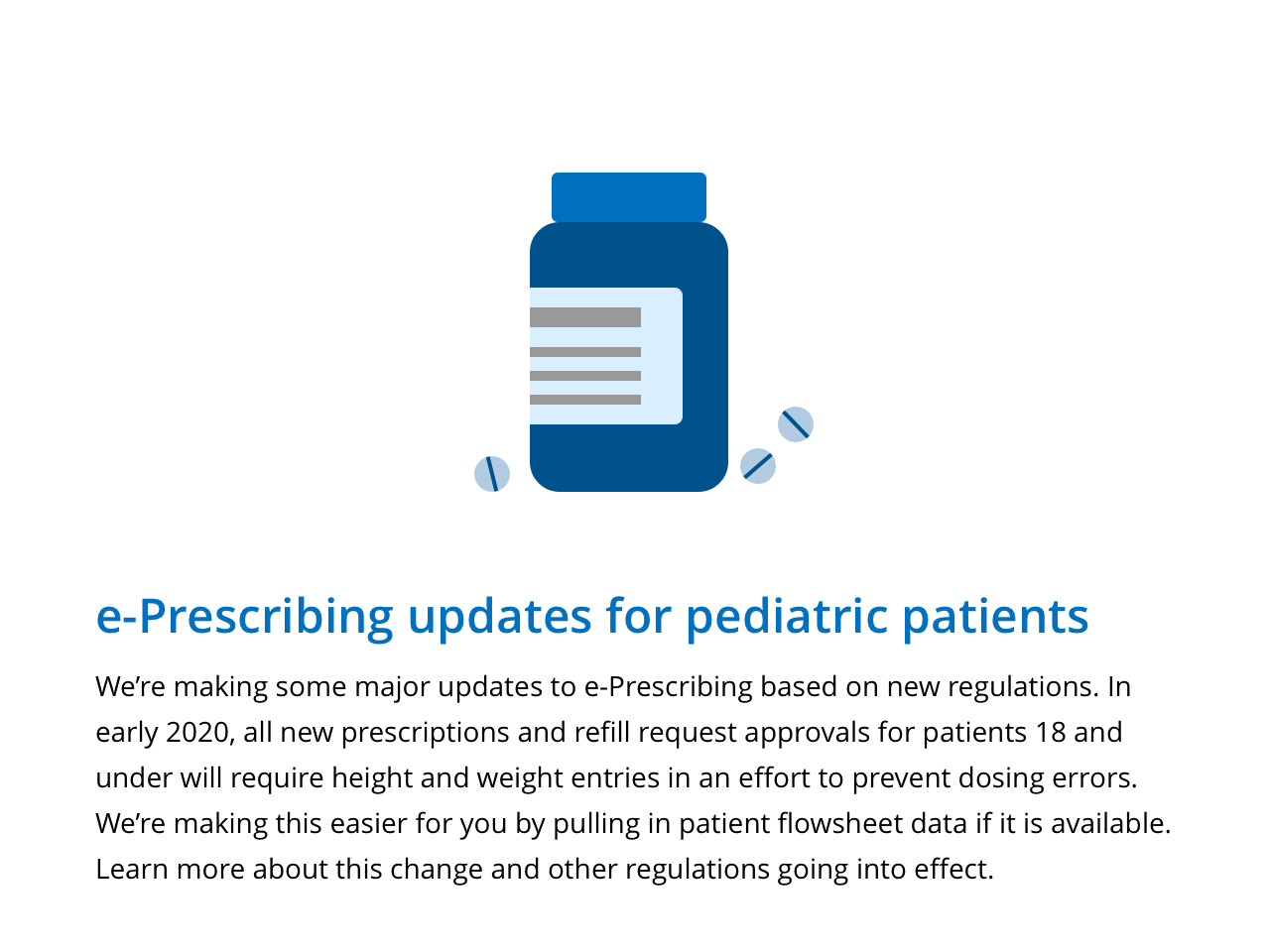 We're making some major updates to e-Prescribing based on new regulations. In early 2020, all new prescriptions and refil request approvals for patients 18 an dunder will require height and weight entries in an effort to prevent dosing errors. We're making this easier for you by pulling in patient flowsheet data if it is available. Learn more about his change and other regulations going into effect.