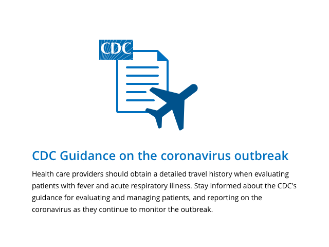 Health care providers should obtain a detailed travel history when evaluating patients with fever and acute respiratory illness. Stay informed about the CDC's guidance for evaluating and managing patients, and reporting on the coronavirus as they continue to monitor the outbreak.